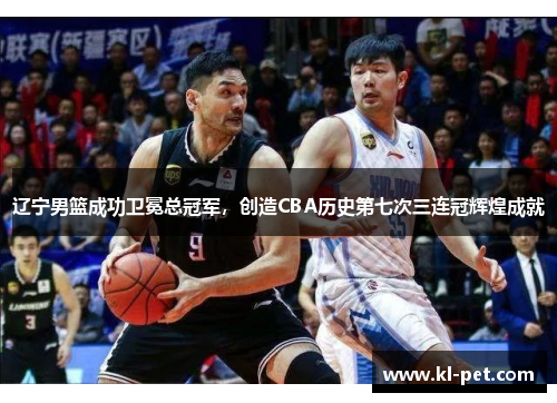 辽宁男篮成功卫冕总冠军，创造CBA历史第七次三连冠辉煌成就