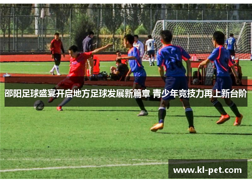 邵阳足球盛宴开启地方足球发展新篇章 青少年竞技力再上新台阶
