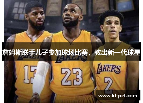 詹姆斯联手儿子参加球场比赛，教出新一代球星