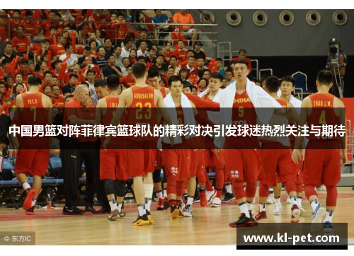 中国男篮对阵菲律宾篮球队的精彩对决引发球迷热烈关注与期待